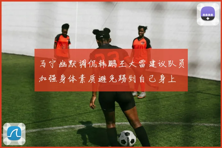 马宁幽默调侃韩鹏王大雷建议队员加强身体素质避免踢到自己身上