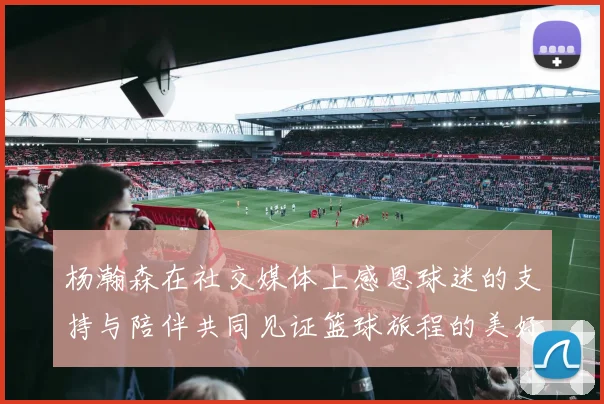 杨瀚森在社交媒体上感恩球迷的支持与陪伴共同见证篮球旅程的美好时刻