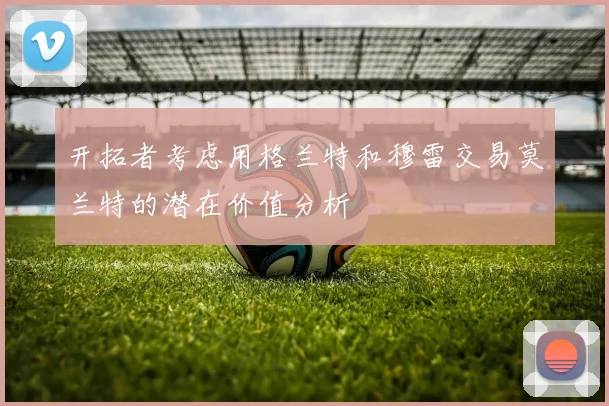 开拓者考虑用格兰特和穆雷交易莫兰特的潜在价值分析