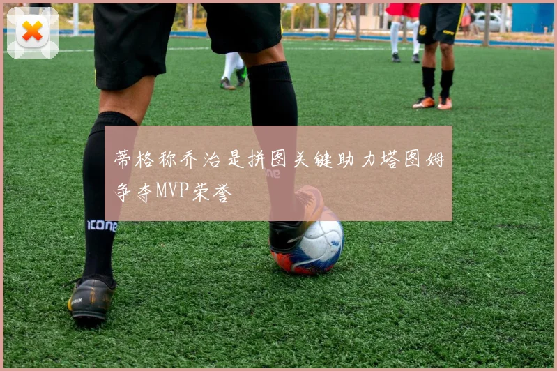 蒂格称乔治是拼图关键助力塔图姆争夺MVP荣誉