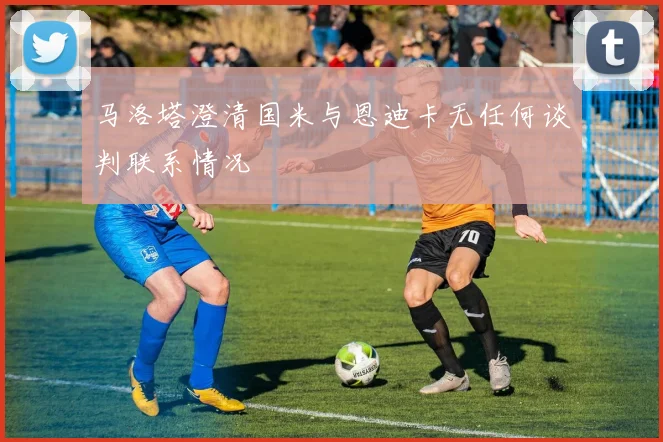 马洛塔澄清国米与恩迪卡无任何谈判联系情况