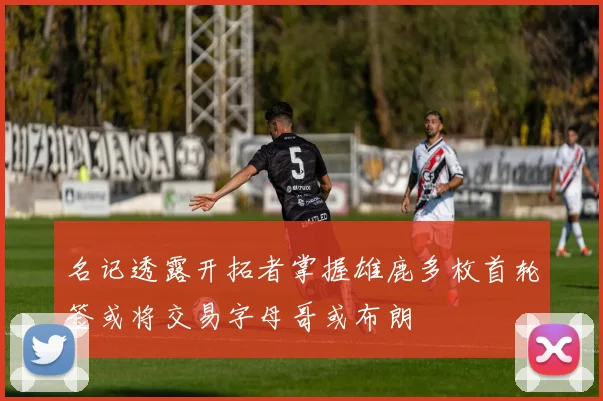 名记透露开拓者掌握雄鹿多枚首轮签或将交易字母哥或布朗
