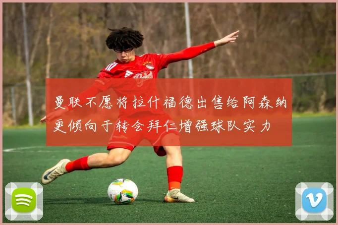 曼联不愿将拉什福德出售给阿森纳更倾向于转会拜仁增强球队实力