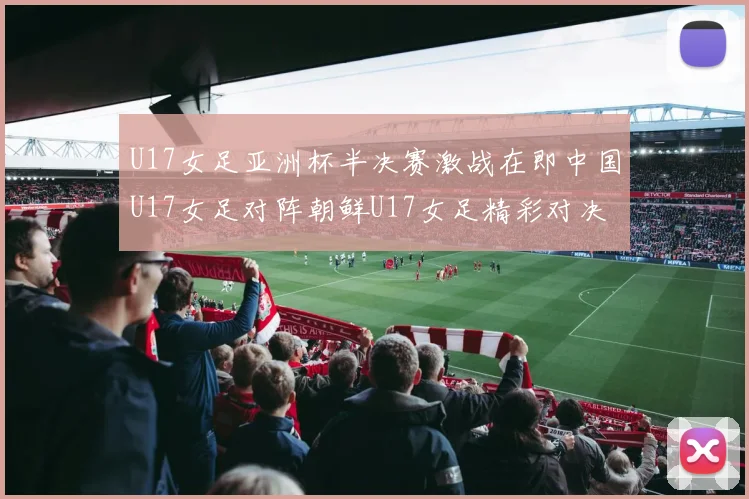 U17女足亚洲杯半决赛激战在即中国U17女足对阵朝鲜U17女足精彩对决即将开启