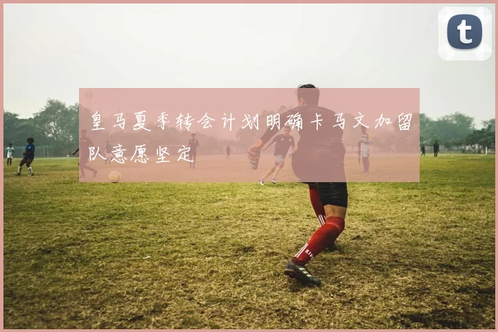 皇马夏季转会计划明确卡马文加留队意愿坚定