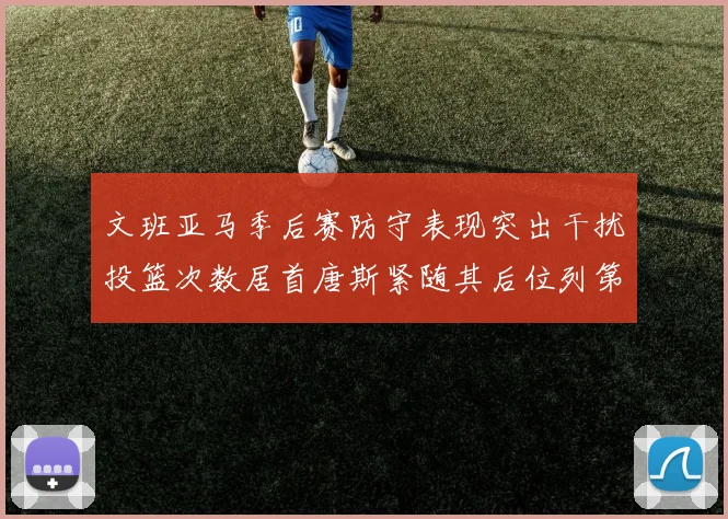 文班亚马季后赛防守表现突出干扰投篮次数居首唐斯紧随其后位列第五