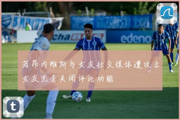 若昂内维斯与女友社交媒体遭攻击女友无奈关闭评论功能
