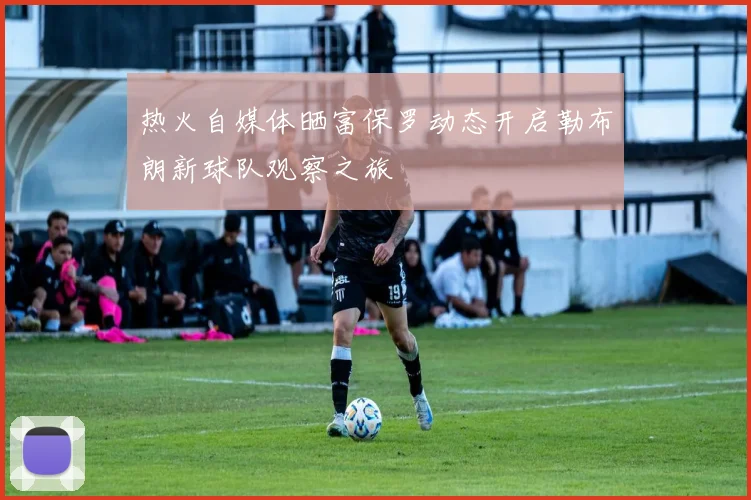 热火自媒体晒富保罗动态开启勒布朗新球队观察之旅