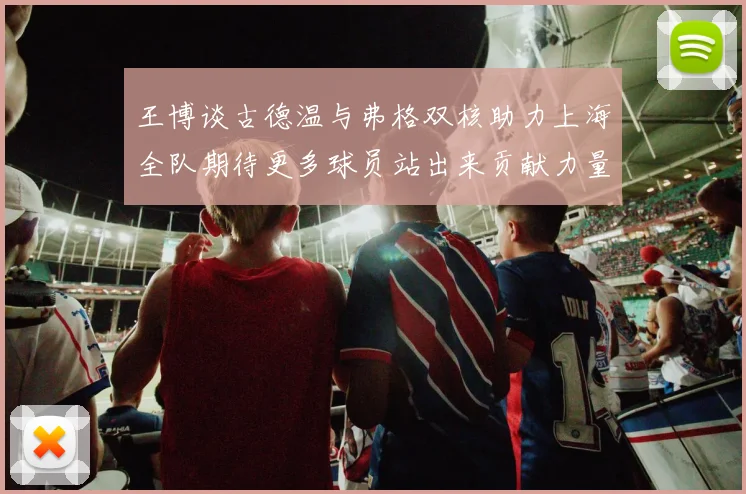 王博谈古德温与弗格双核助力上海全队期待更多球员站出来贡献力量