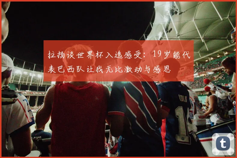 拉扬谈世界杯入选感受：19岁能代表巴西队让我无比激动与感恩