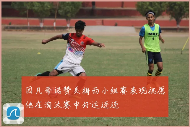 因凡蒂诺赞美梅西小组赛表现祝愿他在淘汰赛中好运连连