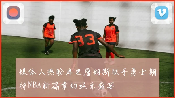 媒体人热盼库里詹姆斯联手勇士期待NBA新篇章的娱乐盛宴
