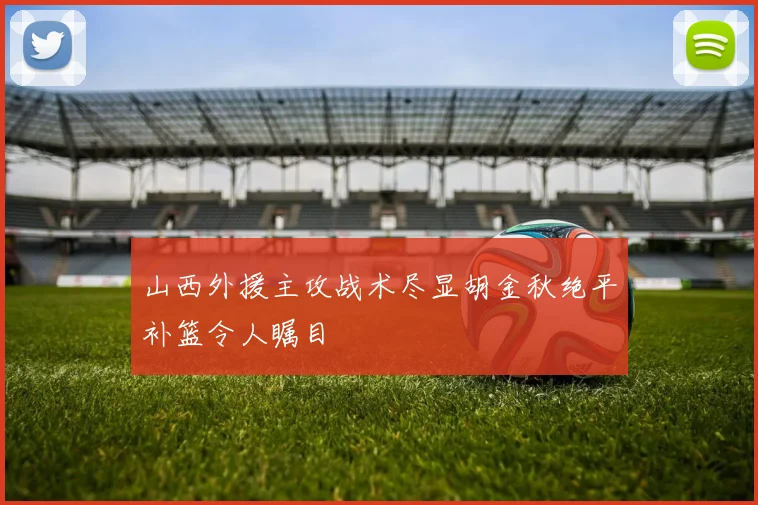 山西外援主攻战术尽显胡金秋绝平补篮令人瞩目