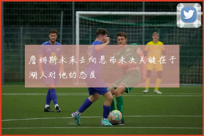 詹姆斯未来去向悬而未决关键在于湖人对他的态度